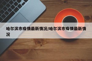 哈尔滨市疫情最新情况/哈尔滨市疫情最新情况