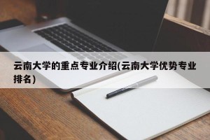 云南大学的重点专业介绍(云南大学优势专业排名)