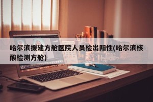 哈尔滨援建方舱医院人员检出阳性(哈尔滨核酸检测方舱)