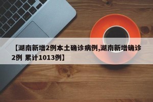 【湖南新增2例本土确诊病例,湖南新增确诊2例 累计1013例】