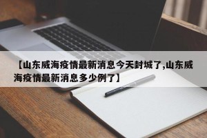 【山东威海疫情最新消息今天封城了,山东威海疫情最新消息多少例了】