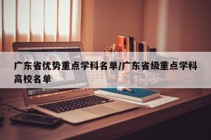 广东省优势重点学科名单/广东省级重点学科高校名单