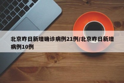 北京昨日新增确诊病例21例/北京昨日新增病例10例
