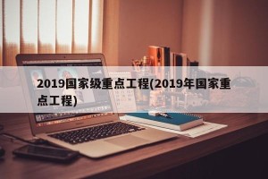 2019国家级重点工程(2019年国家重点工程)