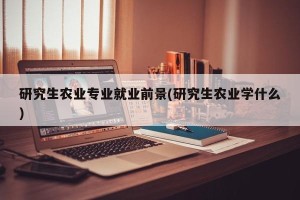 研究生农业专业就业前景(研究生农业学什么)