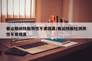 春运期间核酸阴性不需隔离/春运核酸检测阴性不用隔离