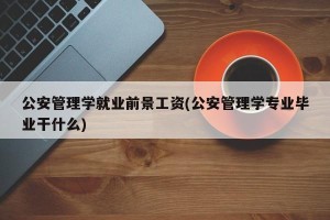 公安管理学就业前景工资(公安管理学专业毕业干什么)