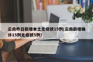 云南昨日新增本土无症状15例(云南新增确诊15例无症状5例)