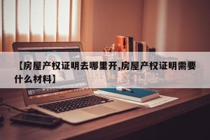 【房屋产权证明去哪里开,房屋产权证明需要什么材料】