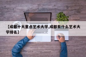 【成都十大重点艺术大学,成都有什么艺术大学排名】